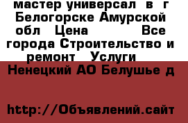 мастер универсал  в  г.Белогорске Амурской обл › Цена ­ 3 000 - Все города Строительство и ремонт » Услуги   . Ненецкий АО,Белушье д.